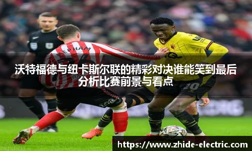 沃特福德与纽卡斯尔联的精彩对决谁能笑到最后分析比赛前景与看点