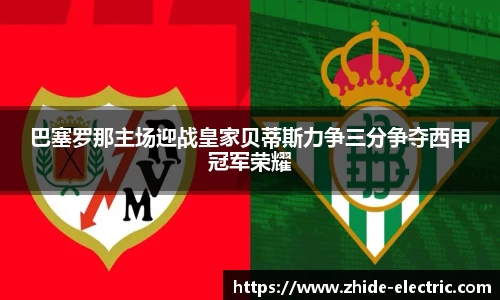 巴塞罗那主场迎战皇家贝蒂斯力争三分争夺西甲冠军荣耀