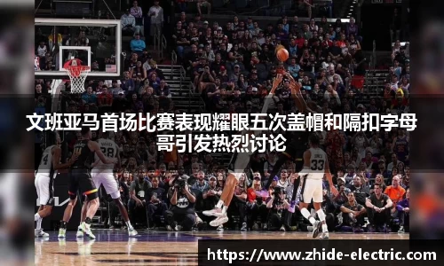 文班亚马首场比赛表现耀眼五次盖帽和隔扣字母哥引发热烈讨论